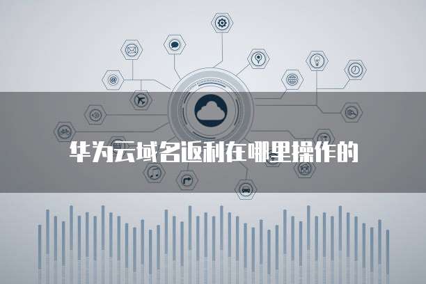华为云域名返利在哪里操作的