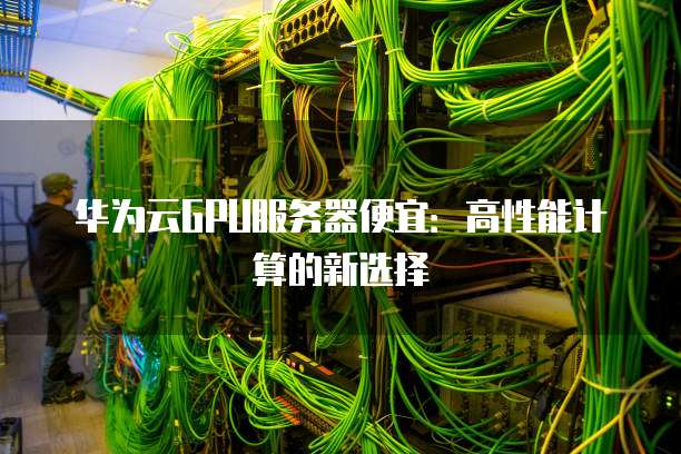 华为云GPU服务器便宜:高性能计算的新选择