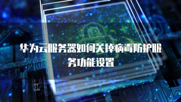 华为云服务器如何关掉病毒防护服务功能设置