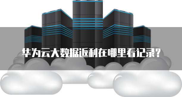 华为云大数据返利在哪里看记录?