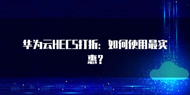 华为云HECS打折:如何使用最实惠?
