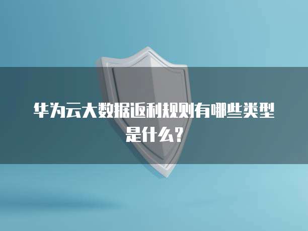 华为云大数据返利规则有哪些类型是什么?