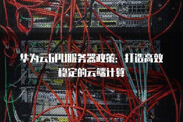 华为云GPU服务器政策:打造高效稳定的云端计算