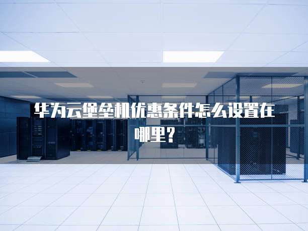华为云堡垒机优惠条件怎么设置在哪里?