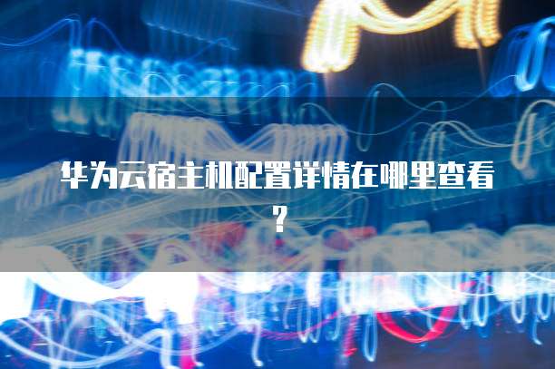 华为云宿主机配置详情在哪里查看?
