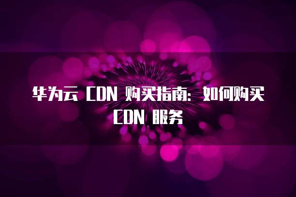 华为云 CDN 购买指南:如何购买 CDN 服务