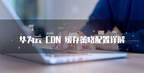华为云 CDN 缓存策略配置详解
