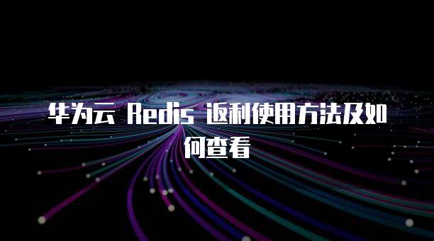 华为云 Redis 返利使用方法及如何查看