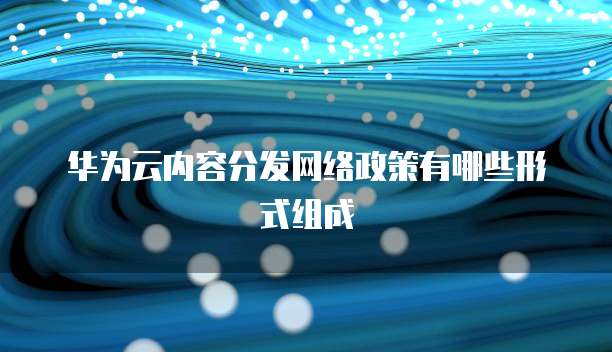 华为云内容分发网络政策有哪些形式组成
