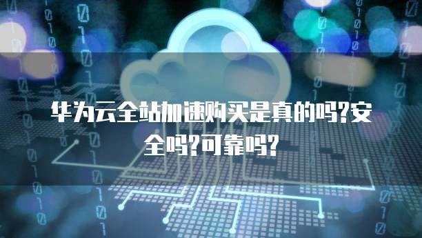华为云全站加速购买是真的吗?安全吗?可靠吗?