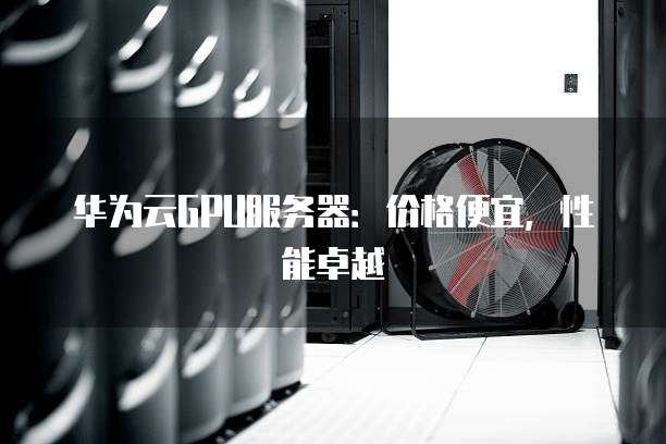 华为云GPU服务器：价格便宜，性能卓越