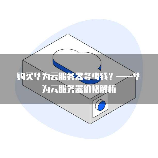 购买华为云服务器多少钱?——华为云服务器价格解析