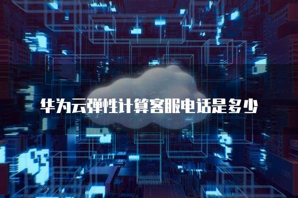 华为云弹性计算客服电话是多少