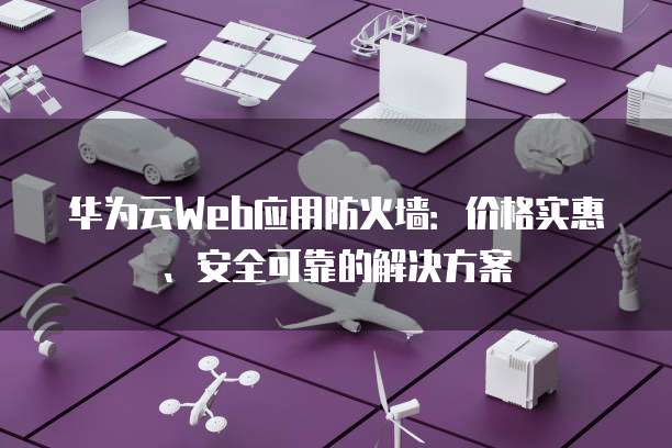 华为云Web应用防火墙:价格实惠、安全可靠的解决方案