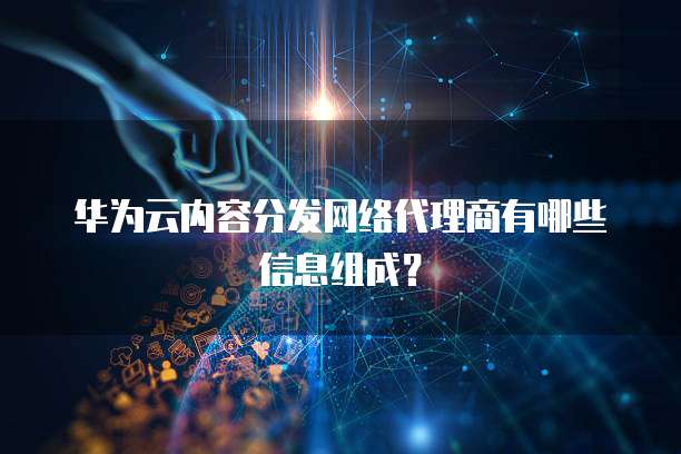 华为云内容分发网络代理商有哪些信息组成?