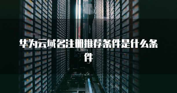 华为云域名注册推荐条件是什么条件
