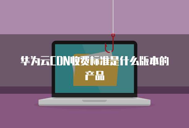 华为云CDN收费标准是什么版本的产品