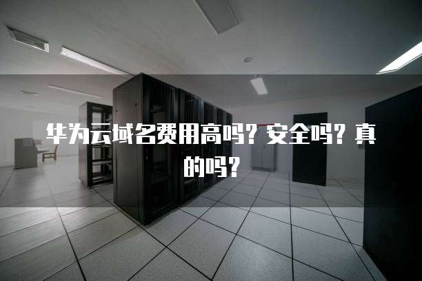 华为云域名费用高吗?安全吗?真的吗?