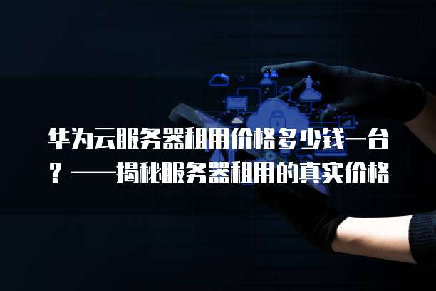 华为云服务器租用价格多少钱一台?——揭秘服务器租用的真实价格