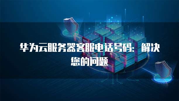 华为云服务器客服电话号码:解决您的问题