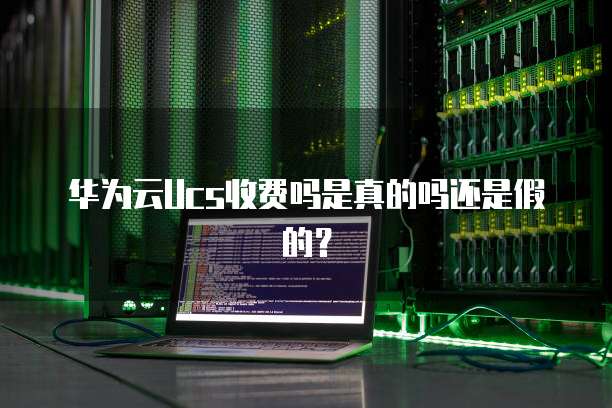 华为云Ucs收费吗是真的吗还是假的?