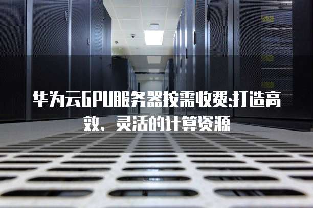 华为云GPU服务器按需收费:打造高效、灵活的计算资源