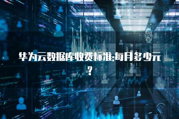 华为云数据库收费标准:每月多少元?