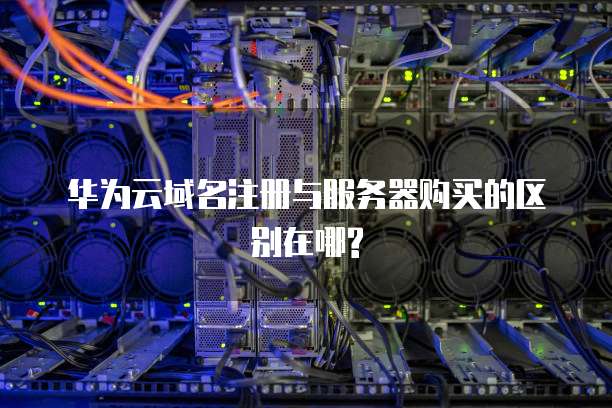 华为云域名注册与服务器购买的区别在哪?