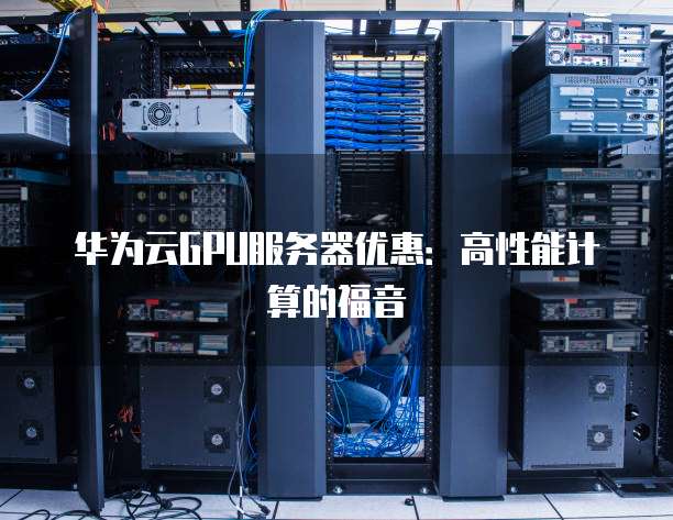 华为云GPU服务器优惠:高性能计算的福音
