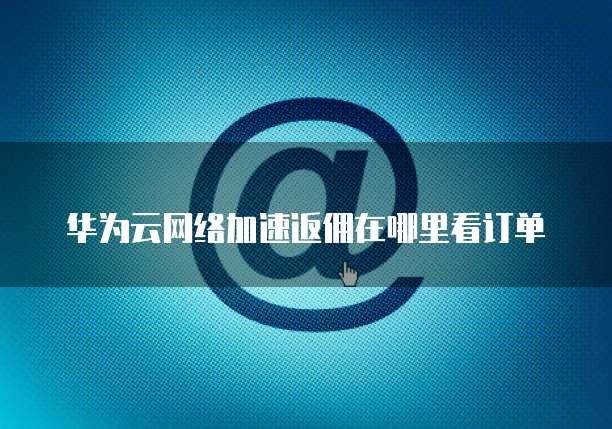 华为云网络加速返佣在哪里看订单