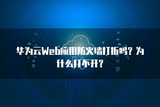 华为云Web应用防火墙打折吗?为什么打不开?