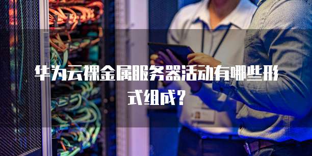 华为云裸金属服务器活动有哪些形式组成?