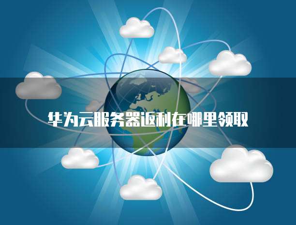 华为云服务器返利在哪里领取