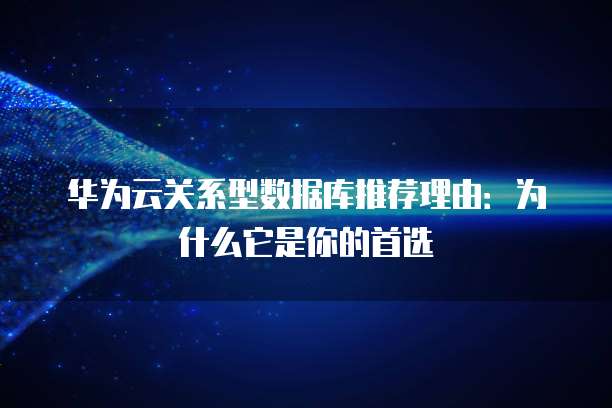 华为云关系型数据库推荐理由:为什么它是你的首选