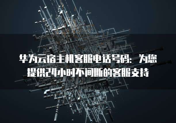 华为云宿主机客服电话号码:为您提供24小时不间断的客服支持