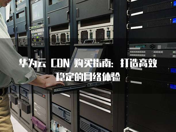 华为云 CDN 购买指南:打造高效稳定的网络体验