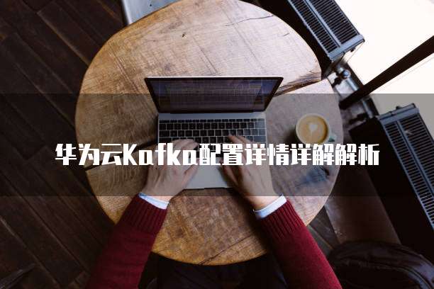 华为云Kafka配置详情详解解析