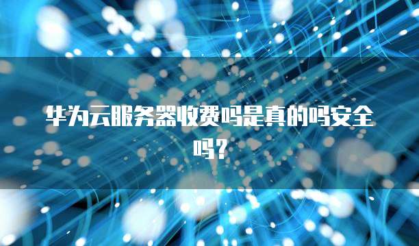 华为云服务器收费吗是真的吗安全吗?