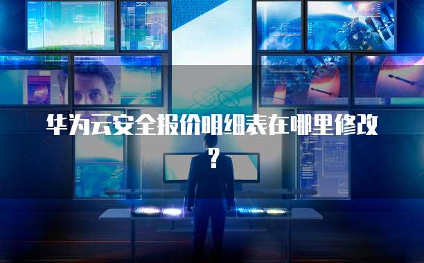 华为云安全报价明细表在哪里修改？