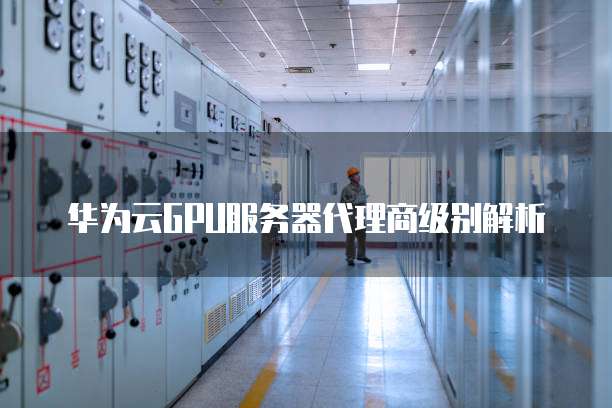 华为云GPU服务器代理商级别解析
