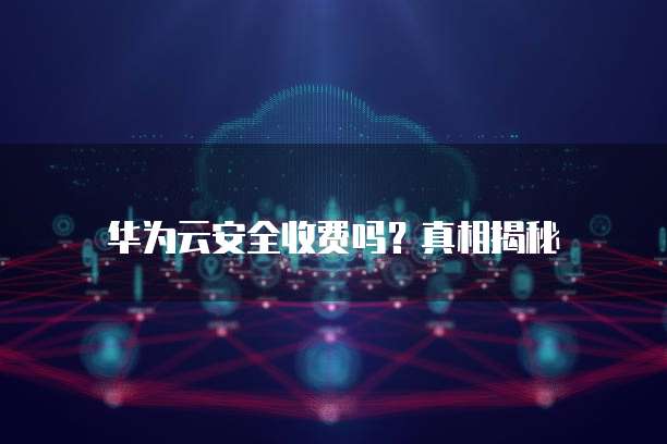 华为云安全收费吗?真相揭秘