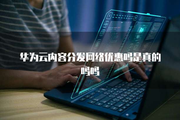 华为云内容分发网络优惠吗是真的吗吗