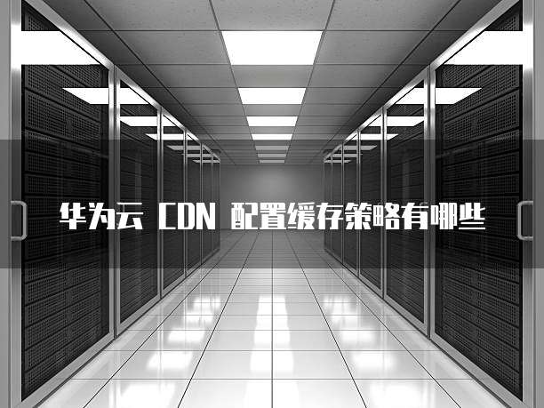 华为云 CDN 配置缓存策略有哪些