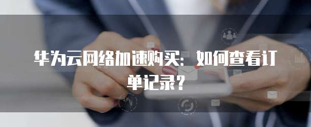 华为云网络加速购买:如何查看订单记录?