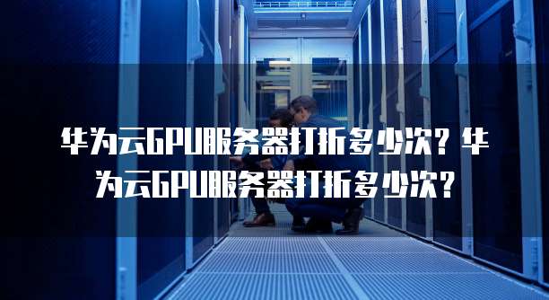 华为云GPU服务器打折多少次?华为云GPU服务器打折多少次?