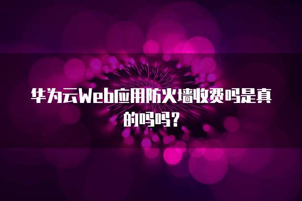 华为云Web应用防火墙收费吗是真的吗吗?