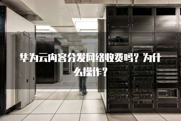 华为云内容分发网络收费吗?为什么操作?