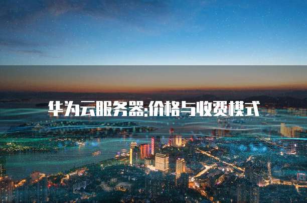 华为云服务器:价格与收费模式
