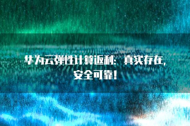华为云弹性计算返利:真实存在,安全可靠!