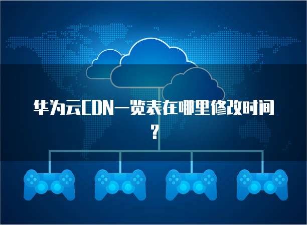 华为云CDN一览表在哪里修改时间?